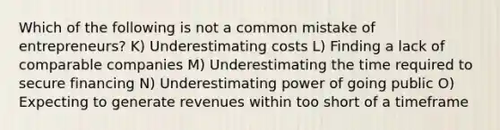 Which of the following is not a common mistake of entrepreneurs? K) Underestimating costs L) Finding a lack of comparable companies M) Underestimating the time required to secure financing N) Underestimating power of going public O) Expecting to generate revenues within too short of a timeframe