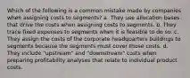 Which of the following is a common mistake made by companies when assigning costs to segments? a. They use allocation bases that drive the costs when assigning costs to segments. b. They trace fixed expenses to segments when it is feasible to do so. c. They assign the costs of the corporate headquarters buildings to segments because the segments must cover those costs. d. They include "upstream" and "downstream" costs when preparing profitability analyses that relate to individual product costs.