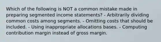 Which of the following is NOT a common mistake made in preparing segmented <a href='https://www.questionai.com/knowledge/kCPMsnOwdm-income-statement' class='anchor-knowledge'>income statement</a>s? - Arbitrarily dividing common costs among segments. - Omitting costs that should be included. - Using inappropriate allocations bases. - Computing contribution margin instead of gross margin.