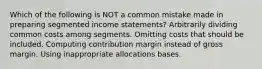 Which of the following is NOT a common mistake made in preparing segmented income statements? Arbitrarily dividing common costs among segments. Omitting costs that should be included. Computing contribution margin instead of gross margin. Using inappropriate allocations bases.