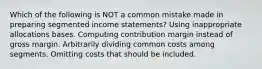 Which of the following is NOT a common mistake made in preparing segmented income statements? Using inappropriate allocations bases. Computing contribution margin instead of gross margin. Arbitrarily dividing common costs among segments. Omitting costs that should be included.