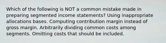 Which of the following is NOT a common mistake made in preparing segmented income statements? Using inappropriate allocations bases. Computing contribution margin instead of gross margin. Arbitrarily dividing common costs among segments. Omitting costs that should be included.