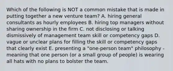 Which of the following is NOT a common mistake that is made in putting together a new venture​ team? A. hiring general consultants as hourly employees B. hiring top managers without sharing ownership in the firm C. not disclosing or talking dismissively of management team skill or competency gaps D. vague or unclear plans for filling the skill or competency gaps that clearly exist E. presenting a​ "one-person team" philosophy - meaning that one person​ (or a small group of​ people) is wearing all hats with no plans to bolster the team.