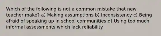 Which of the following is not a common mistake that new teacher make? a) Making assumptions b) Inconsistency c) Being afraid of speaking up in school communities d) Using too much informal assessments which lack reliability