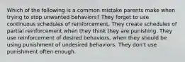 Which of the following is a common mistake parents make when trying to stop unwanted behaviors? They forget to use continuous schedules of reinforcement. They create schedules of partial reinforcement when they think they are punishing. They use reinforcement of desired behaviors, when they should be using punishment of undesired behaviors. They don't use punishment often enough.