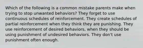 Which of the following is a common mistake parents make when trying to stop unwanted behaviors? They forget to use continuous schedules of reinforcement. They create schedules of partial reinforcement when they think they are punishing. They use reinforcement of desired behaviors, when they should be using punishment of undesired behaviors. They don't use punishment often enough.