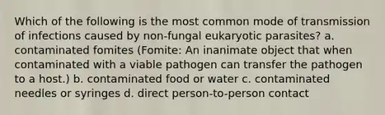 Which of the following is the most common mode of transmission of infections caused by non-fungal eukaryotic parasites? a. contaminated fomites (Fomite: An inanimate object that when contaminated with a viable pathogen can transfer the pathogen to a host.) b. contaminated food or water c. contaminated needles or syringes d. direct person-to-person contact