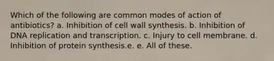 Which of the following are common modes of action of antibiotics? a. Inhibition of cell wall synthesis. b. Inhibition of DNA replication and transcription. c. Injury to cell membrane. d. Inhibition of protein synthesis.e. e. All of these.