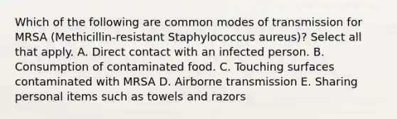 Which of the following are common modes of transmission for MRSA (Methicillin-resistant Staphylococcus aureus)? Select all that apply. A. Direct contact with an infected person. B. Consumption of contaminated food. C. Touching surfaces contaminated with MRSA D. Airborne transmission E. Sharing personal items such as towels and razors