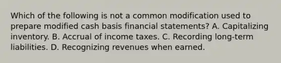 Which of the following is not a common modification used to prepare modified cash basis financial statements? A. Capitalizing inventory. B. Accrual of income taxes. C. Recording long-term liabilities. D. Recognizing revenues when earned.