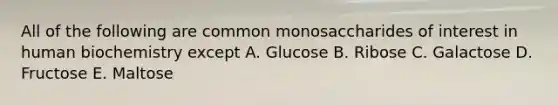 All of the following are common monosaccharides of interest in human biochemistry except A. Glucose B. Ribose C. Galactose D. Fructose E. Maltose