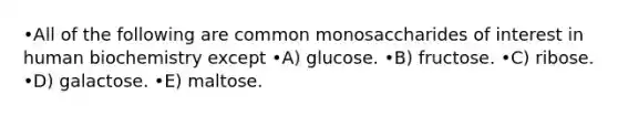 •All of the following are common monosaccharides of interest in human biochemistry except •A) glucose. •B) fructose. •C) ribose. •D) galactose. •E) maltose.