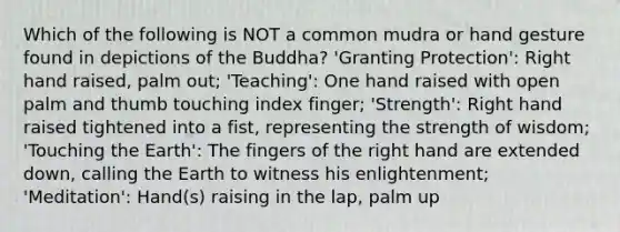 Which of the following is NOT a common mudra or hand gesture found in depictions of the Buddha? 'Granting Protection': Right hand raised, palm out; 'Teaching': One hand raised with open palm and thumb touching index finger; 'Strength': Right hand raised tightened into a fist, representing the strength of wisdom; 'Touching the Earth': The fingers of the right hand are extended down, calling the Earth to witness his enlightenment; 'Meditation': Hand(s) raising in the lap, palm up