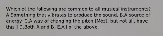 Which of the following are common to all musical instruments? A.Something that vibrates to produce the sound. B.A source of energy. C.A way of changing the pitch.[Most, but not all, have this.] D.Both A and B. E.All of the above.