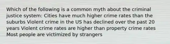 Which of the following is a common myth about the criminal justice system: Cities have much higher crime rates than the suburbs Violent crime in the US has declined over the past 20 years Violent crime rates are higher than property crime rates Most people are victimized by strangers