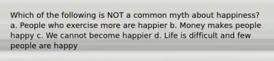 Which of the following is NOT a common myth about happiness? a. People who exercise more are happier b. Money makes people happy c. We cannot become happier d. Life is difficult and few people are happy