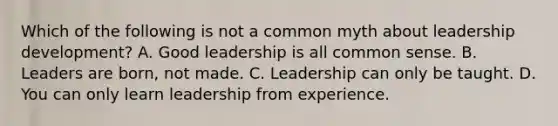 Which of the following is not a common myth about leadership development? A. Good leadership is all common sense. B. Leaders are born, not made. C. Leadership can only be taught. D. You can only learn leadership from experience.