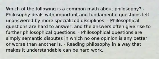 Which of the following is a common myth about philosophy? - Philosophy deals with important and fundamental questions left unanswered by more specialized disciplines. - Philosophical questions are hard to answer, and the answers often give rise to further philosophical questions. - Philosophical questions are simply semantic disputes in which no one opinion is any better or worse than another is. - Reading philosophy in a way that makes it understandable can be hard work.