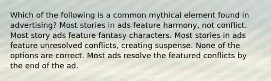 Which of the following is a common mythical element found in advertising? Most stories in ads feature harmony, not conflict. Most story ads feature fantasy characters. Most stories in ads feature unresolved conflicts, creating suspense. None of the options are correct. Most ads resolve the featured conflicts by the end of the ad.