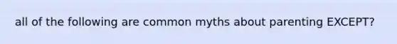 all of the following are common myths about parenting EXCEPT?