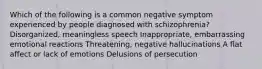 Which of the following is a common negative symptom experienced by people diagnosed with schizophrenia? Disorganized, meaningless speech Inappropriate, embarrassing emotional reactions Threatening, negative hallucinations A flat affect or lack of emotions Delusions of persecution