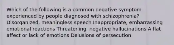 Which of the following is a common negative symptom experienced by people diagnosed with schizophrenia? Disorganized, meaningless speech Inappropriate, embarrassing emotional reactions Threatening, negative hallucinations A flat affect or lack of emotions Delusions of persecution