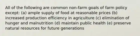 All of the following are common non-farm goals of farm policy except: (a) ample supply of food at reasonable prices (b) increased production efficiency in agriculture (c) elimination of hunger and malnutrition (d) maintain public health (e) preserve natural resources for future generations