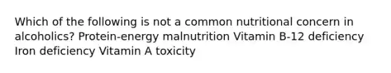 Which of the following is not a common nutritional concern in alcoholics? Protein-energy malnutrition Vitamin B-12 deficiency Iron deficiency Vitamin A toxicity