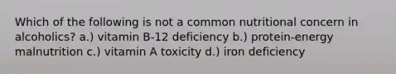 Which of the following is not a common nutritional concern in alcoholics? a.) vitamin B-12 deficiency b.) protein-energy malnutrition c.) vitamin A toxicity d.) iron deficiency