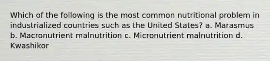 Which of the following is the most common nutritional problem in industrialized countries such as the United States? a. Marasmus b. Macronutrient malnutrition c. Micronutrient malnutrition d. Kwashikor