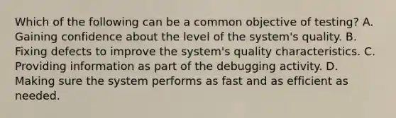 Which of the following can be a common objective of testing? A. Gaining confidence about the level of the system's quality. B. Fixing defects to improve the system's quality characteristics. C. Providing information as part of the debugging activity. D. Making sure the system performs as fast and as efficient as needed.