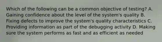 Which of the following can be a common objective of testing? A. Gaining confidence about the level of the system's quality B. Fixing defects to improve the system's quality characteristics C. Providing information as part of the debugging activity D. Making sure the system performs as fast and as efficient as needed