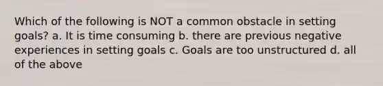 Which of the following is NOT a common obstacle in setting goals? a. It is time consuming b. there are previous negative experiences in setting goals c. Goals are too unstructured d. all of the above