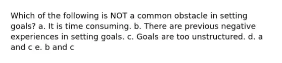 Which of the following is NOT a common obstacle in setting goals? a. It is time consuming. b. There are previous negative experiences in setting goals. c. Goals are too unstructured. d. a and c e. b and c