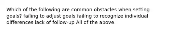 Which of the following are common obstacles when setting goals? failing to adjust goals failing to recognize individual differences lack of follow-up All of the above