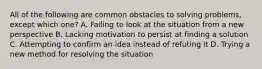 All of the following are common obstacles to solving problems, except which one? A. Failing to look at the situation from a new perspective B. Lacking motivation to persist at finding a solution C. Attempting to confirm an idea instead of refuting it D. Trying a new method for resolving the situation