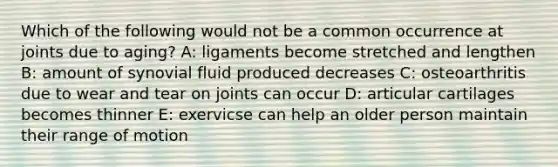 Which of the following would not be a common occurrence at joints due to aging? A: ligaments become stretched and lengthen B: amount of synovial fluid produced decreases C: osteoarthritis due to wear and tear on joints can occur D: articular cartilages becomes thinner E: exervicse can help an older person maintain their range of motion