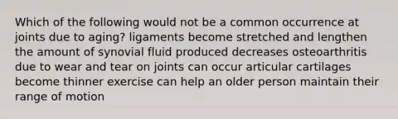 Which of the following would not be a common occurrence at joints due to aging? ligaments become stretched and lengthen the amount of synovial fluid produced decreases osteoarthritis due to wear and tear on joints can occur articular cartilages become thinner exercise can help an older person maintain their range of motion