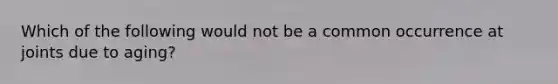 Which of the following would not be a common occurrence at joints due to aging?