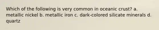 Which of the following is very common in oceanic crust? a. metallic nickel b. metallic iron c. dark-colored silicate minerals d. quartz
