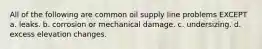 All of the following are common oil supply line problems EXCEPT a. leaks. b. corrosion or mechanical damage. c. undersizing. d. excess elevation changes.