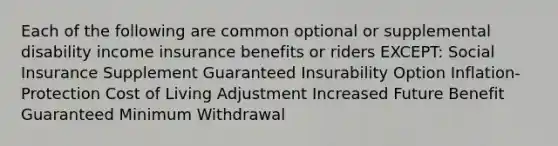 Each of the following are common optional or supplemental disability income insurance benefits or riders EXCEPT: Social Insurance Supplement Guaranteed Insurability Option Inflation-Protection Cost of Living Adjustment Increased Future Benefit Guaranteed Minimum Withdrawal