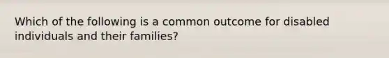 Which of the following is a common outcome for disabled individuals and their families?