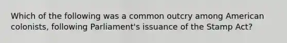 Which of the following was a common outcry among American colonists, following Parliament's issuance of the Stamp Act?