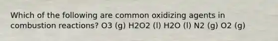 Which of the following are common oxidizing agents in combustion reactions? O3 (g) H2O2 (l) H2O (l) N2 (g) O2 (g)