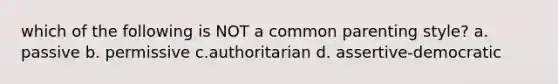 which of the following is NOT a common parenting style? a. passive b. permissive c.authoritarian d. assertive-democratic