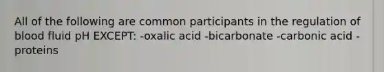 All of the following are common participants in the regulation of blood fluid pH EXCEPT: -oxalic acid -bicarbonate -carbonic acid -proteins