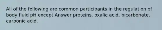 All of the following are common participants in the regulation of body fluid pH except Answer proteins. oxalic acid. bicarbonate. carbonic acid.