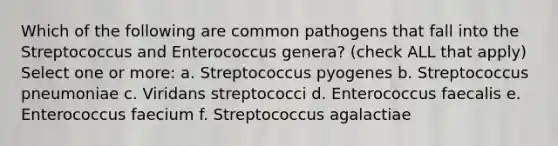 Which of the following are common pathogens that fall into the Streptococcus and Enterococcus genera? (check ALL that apply) Select one or more: a. Streptococcus pyogenes b. Streptococcus pneumoniae c. Viridans streptococci d. Enterococcus faecalis e. Enterococcus faecium f. Streptococcus agalactiae