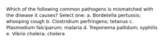 Which of the following common pathogens is mismatched with the disease it causes? Select one: a. Bordetella pertussis; whooping cough b. Clostridium perfringens; tetanus c. Plasmodium falciparum; malaria d. Treponema pallidum; syphilis e. Vibrio cholera; cholera